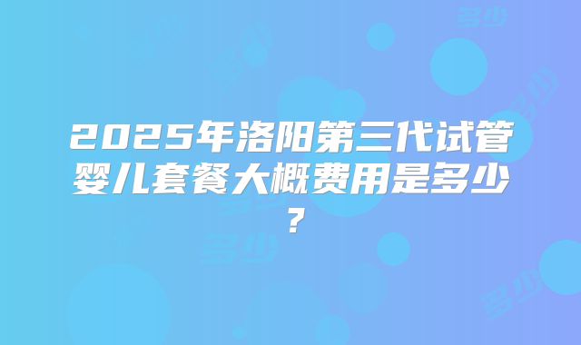 2025年洛阳第三代试管婴儿套餐大概费用是多少？