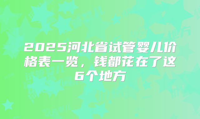 2025河北省试管婴儿价格表一览,钱都花在了这6个地方