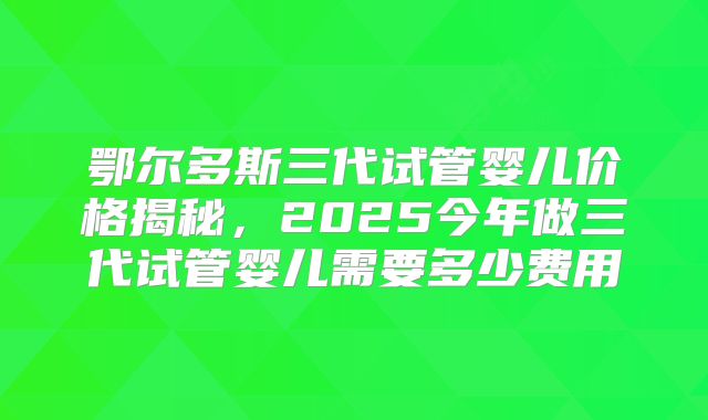 鄂尔多斯三代试管婴儿价格揭秘，2025今年做三代试管婴儿需要多少费用