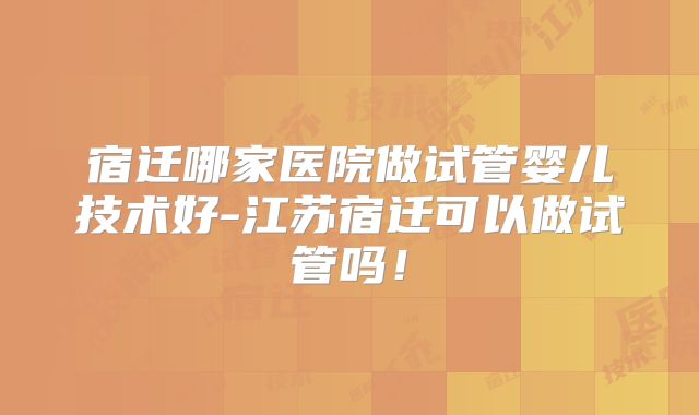 宿迁哪家医院做试管婴儿技术好-江苏宿迁可以做试管吗！