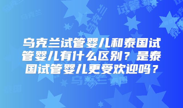 乌克兰试管婴儿和泰国试管婴儿有什么区别？是泰国试管婴儿更受欢迎吗？
