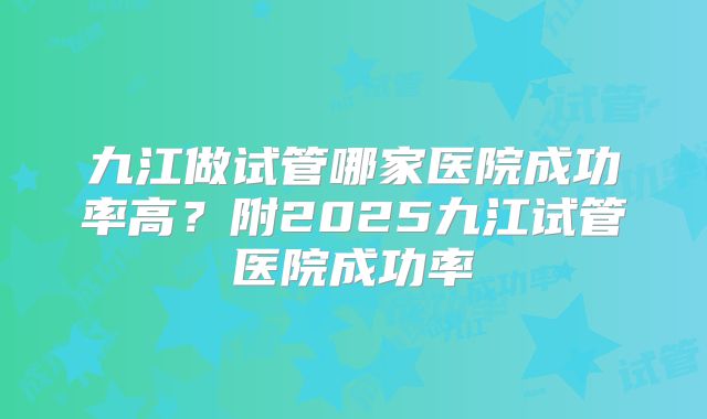 九江做试管哪家医院成功率高?附2025九江试管医院成功率