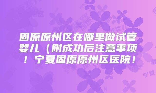固原原州区在哪里做试管婴儿（附成功后注意事项！宁夏固原原州区医院！