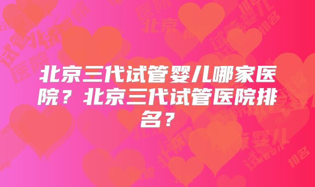 北京三代试管婴儿哪家医院?北京三代试管医院排名?