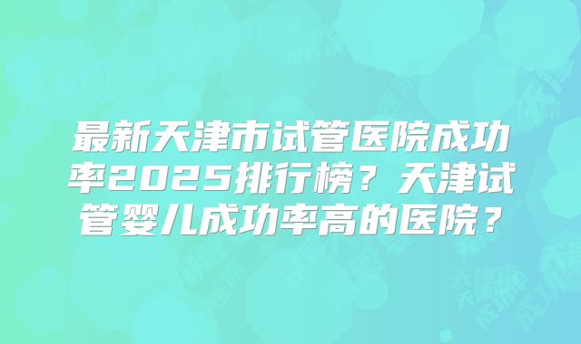 最新天津市试管医院成功率2025排行榜？天津试管婴儿成功率高的医院？