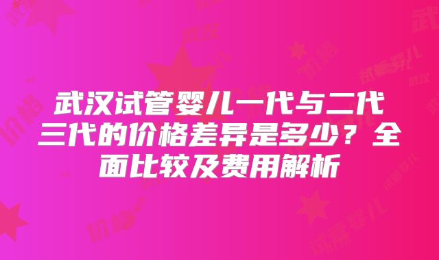 武汉试管婴儿一代与二代三代的价格差异是多少？全面比较及费用解析