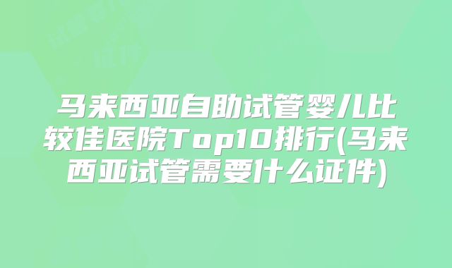 马来西亚自助试管婴儿比较佳医院Top10排行(马来西亚试管需要什么证件)