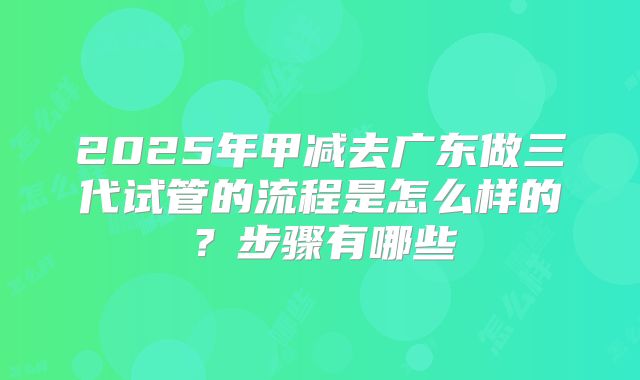 2025年甲减去广东做三代试管的流程是怎么样的？步骤有哪些