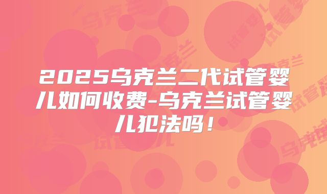 2025乌克兰二代试管婴儿如何收费-乌克兰试管婴儿犯法吗！