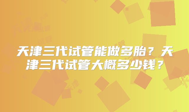 天津三代试管能做多胎?天津三代试管大概多少钱?