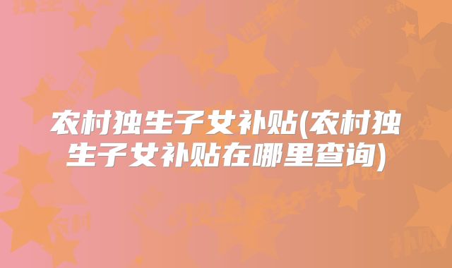 农村独生子女补贴(农村独生子女补贴在哪里查询)
