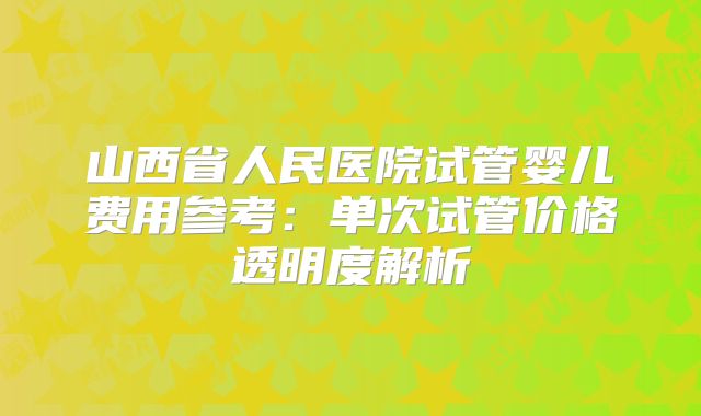 山西省人民医院试管婴儿费用参考：单次试管价格透明度解析