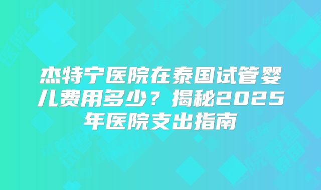杰特宁医院在泰国试管婴儿费用多少？揭秘2025年医院支出指南