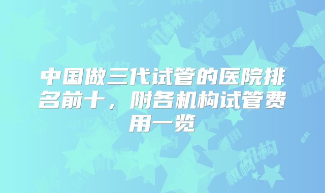 中国做三代试管的医院排名前十,附各机构试管费用一览