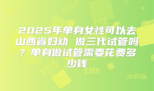 2025年单身女性可以去山西省妇幼 做三代试管吗?单身做试管需要花费多少钱