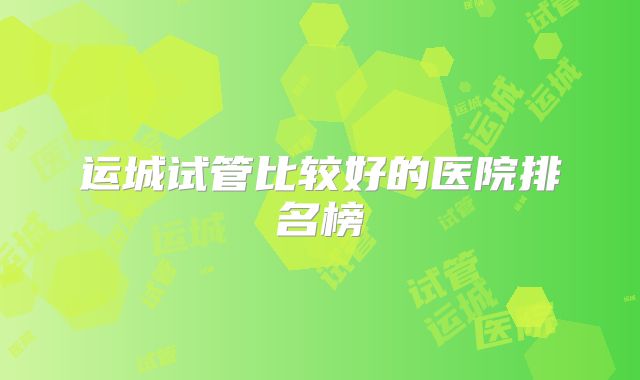 运城试管比较好的医院排名榜