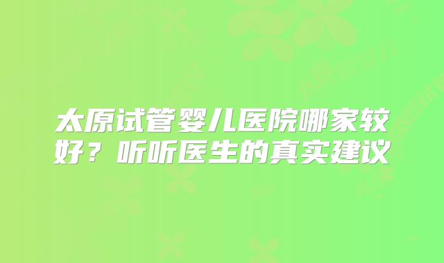 太原试管婴儿医院哪家较好？听听医生的真实建议