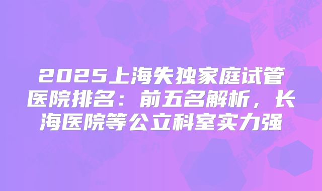 2025上海失独家庭试管医院排名：前五名解析，长海医院等公立科室实力强