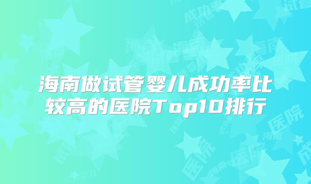 海南做试管婴儿成功率比较高的医院Top10排行