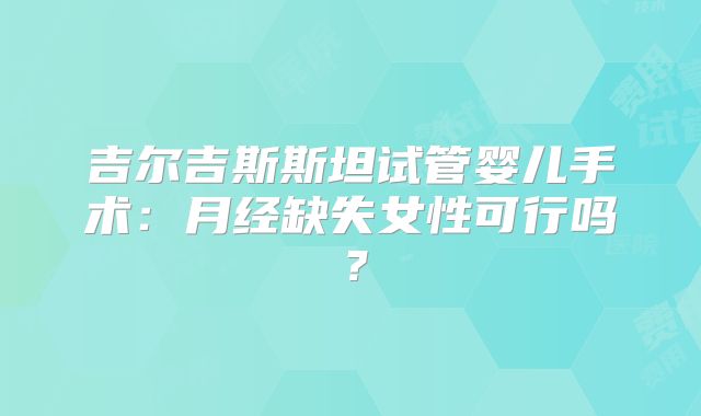 吉尔吉斯斯坦试管婴儿手术：月经缺失女性可行吗？