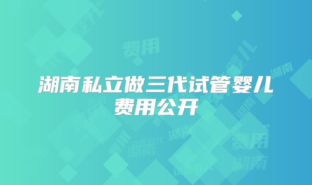 湖南私立做三代试管婴儿费用公开