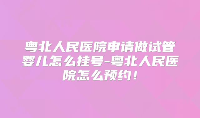 粤北人民医院申请做试管婴儿怎么挂号-粤北人民医院怎么预约！