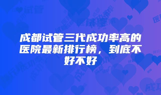 成都试管三代成功率高的医院最新排行榜，到底不好不好