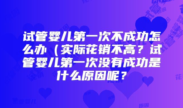 试管婴儿第一次不成功怎么办(实际花销不高?试管婴儿第一次没有成功是什么原因呢?