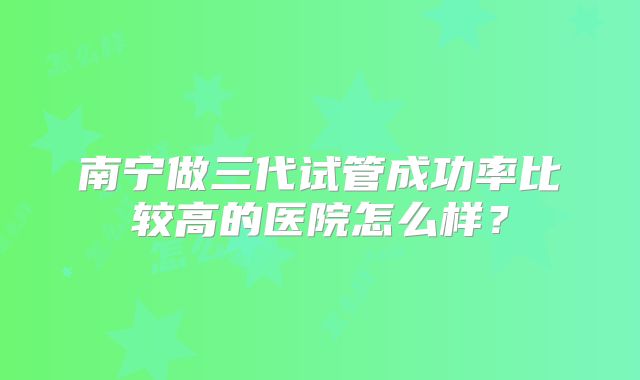 南宁做三代试管成功率比较高的医院怎么样？