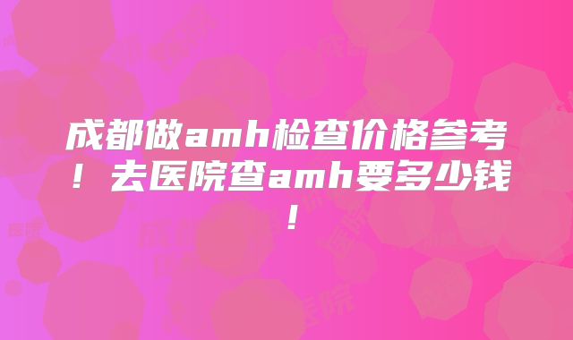 成都做amh检查价格参考!去医院查amh要多少钱!