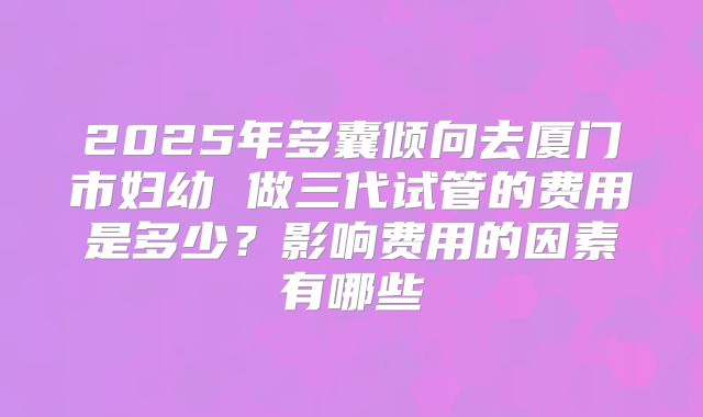2025年多囊倾向去厦门市妇幼 做三代试管的费用是多少？影响费用的因素有哪些