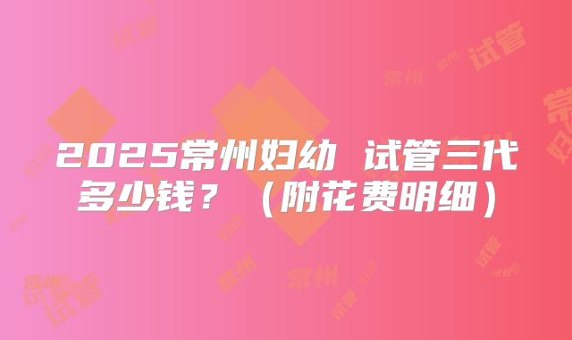 2025常州妇幼 试管三代多少钱？（附花费明细）