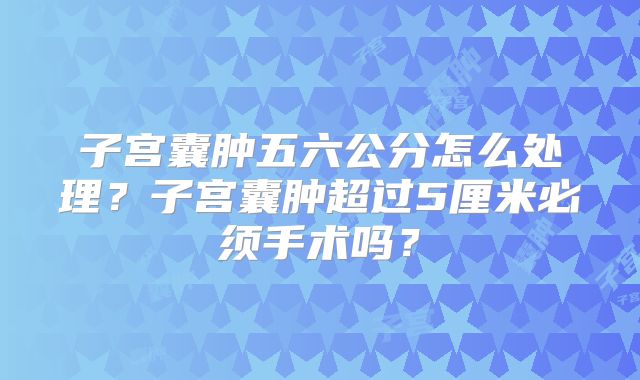 子宫囊肿五六公分怎么处理？子宫囊肿超过5厘米必须手术吗？