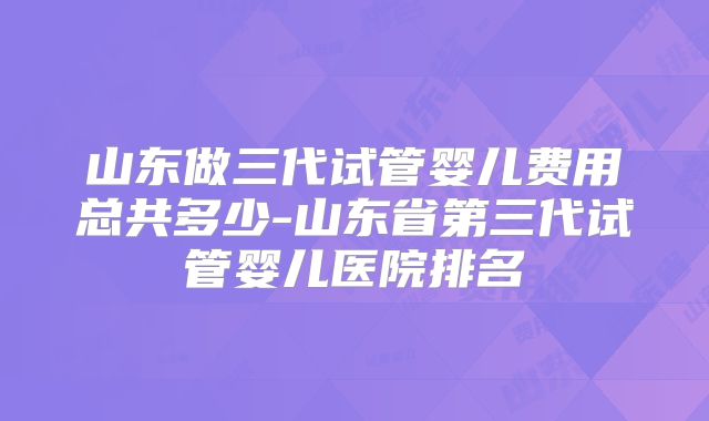 山东做三代试管婴儿费用总共多少-山东省第三代试管婴儿医院排名