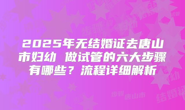 2025年无结婚证去唐山市妇幼 做试管的六大步骤有哪些？流程详细解析
