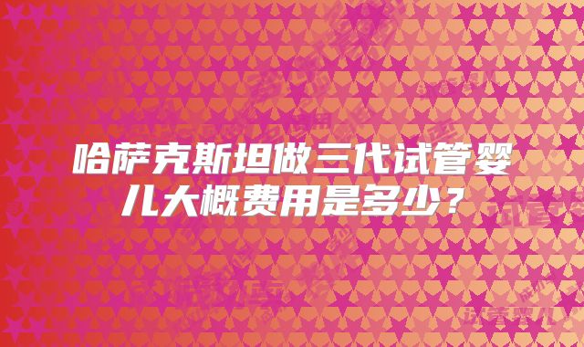 哈萨克斯坦做三代试管婴儿大概费用是多少?