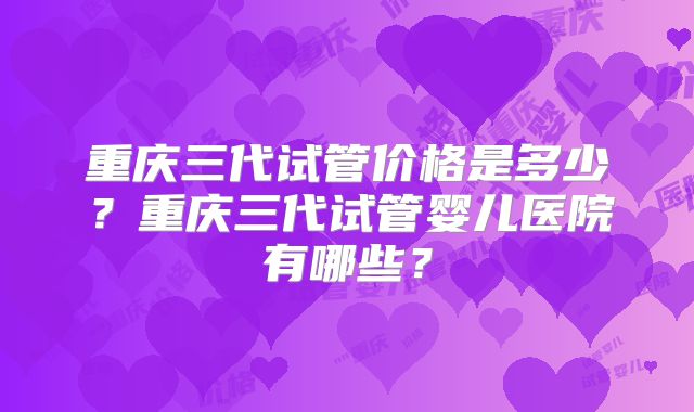 重庆三代试管价格是多少?重庆三代试管婴儿医院有哪些?