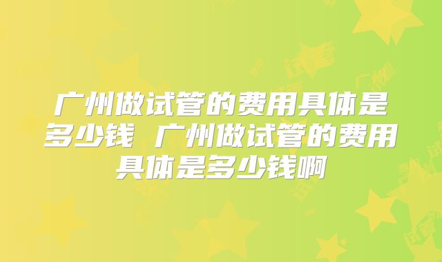 广州做试管的费用具体是多少钱 广州做试管的费用具体是多少钱啊