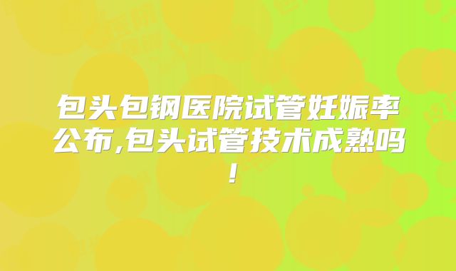 包头包钢医院试管妊娠率公布,包头试管技术成熟吗!