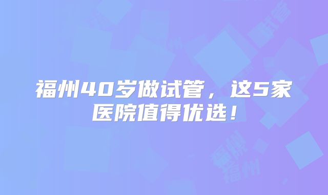 福州40岁做试管，这5家医院值得优选！