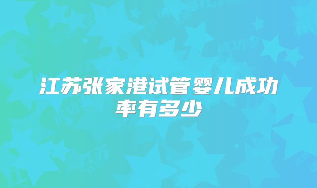 江苏张家港试管婴儿成功率有多少