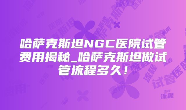哈萨克斯坦NGC医院试管费用揭秘_哈萨克斯坦做试管流程多久！