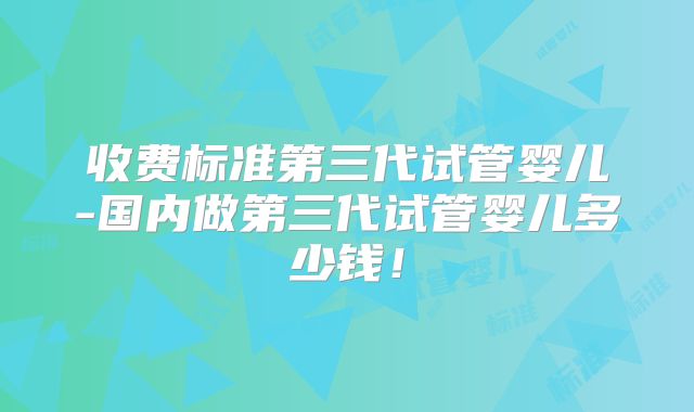收费标准第三代试管婴儿-国内做第三代试管婴儿多少钱!