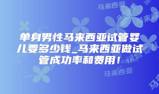 单身男性马来西亚试管婴儿要多少钱_马来西亚做试管成功率和费用!