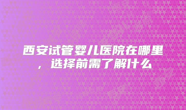 西安试管婴儿医院在哪里，选择前需了解什么