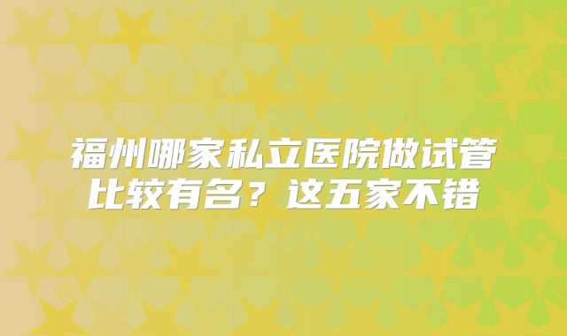 福州哪家私立医院做试管比较有名?这五家不错
