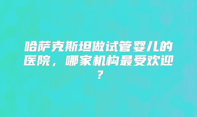 哈萨克斯坦做试管婴儿的医院，哪家机构最受欢迎？