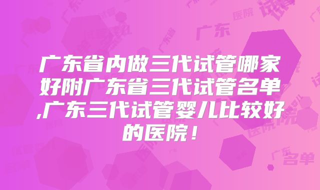 广东省内做三代试管哪家好附广东省三代试管名单,广东三代试管婴儿比较好的医院!