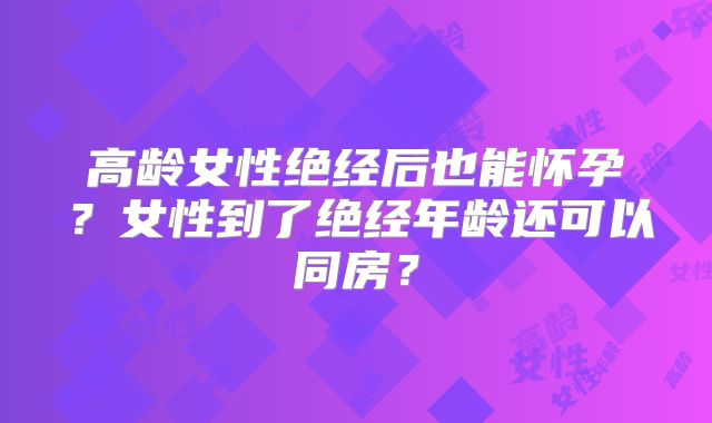 高龄女性绝经后也能怀孕？女性到了绝经年龄还可以同房？