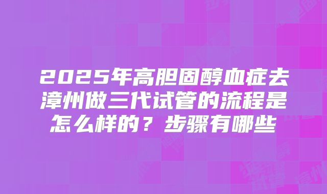 2025年高胆固醇血症去漳州做三代试管的流程是怎么样的？步骤有哪些